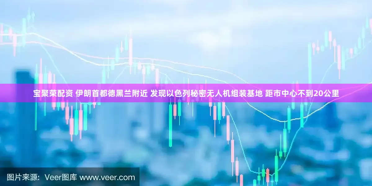宝聚荣配资 伊朗首都德黑兰附近 发现以色列秘密无人机组装基地 距市中心不到20公里
