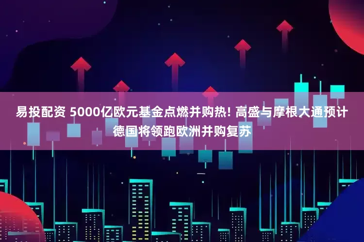 易投配资 5000亿欧元基金点燃并购热! 高盛与摩根大通预计德国将领跑欧洲并购复苏