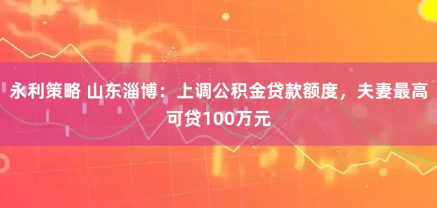 永利策略 山东淄博：上调公积金贷款额度，夫妻最高可贷100万元