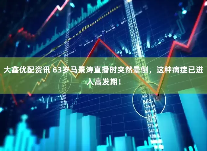 大鑫优配资讯 63岁马景涛直播时突然晕倒，这种病症已进入高发期！
