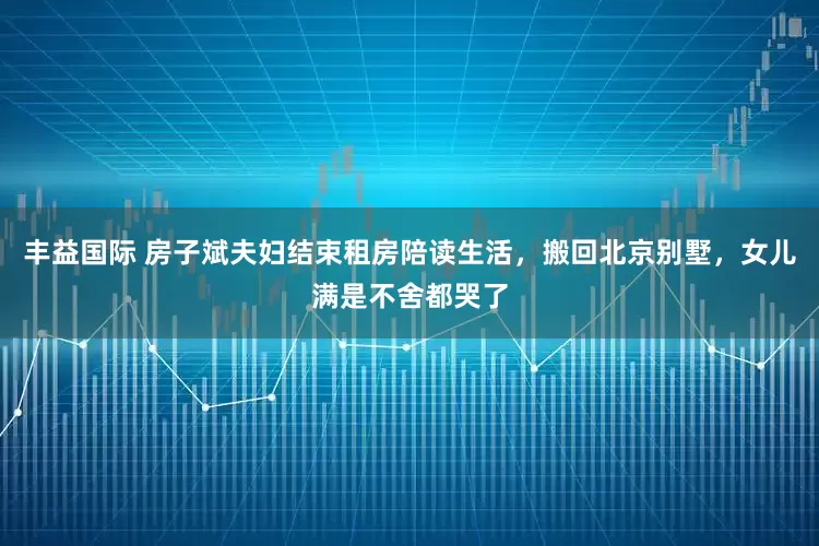 丰益国际 房子斌夫妇结束租房陪读生活，搬回北京别墅，女儿满是不舍都哭了