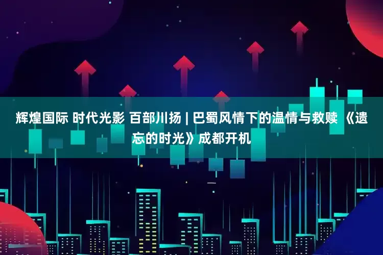 辉煌国际 时代光影 百部川扬 | 巴蜀风情下的温情与救赎 《遗忘的时光》成都开机