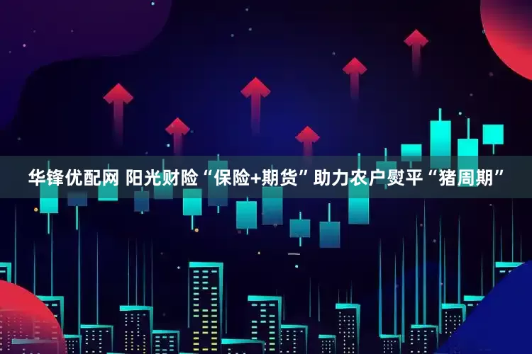 华锋优配网 阳光财险“保险+期货”助力农户熨平“猪周期”