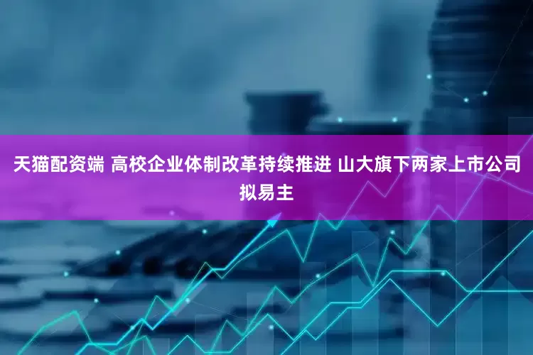 天猫配资端 高校企业体制改革持续推进 山大旗下两家上市公司拟易主