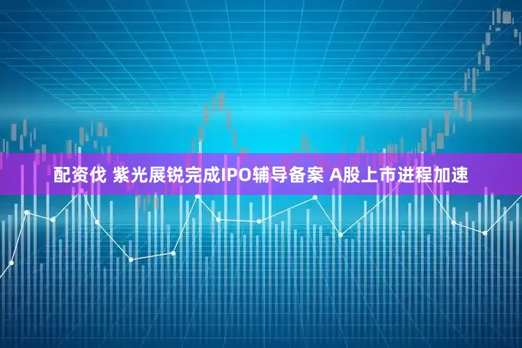 配资伐 紫光展锐完成IPO辅导备案 A股上市进程加速
