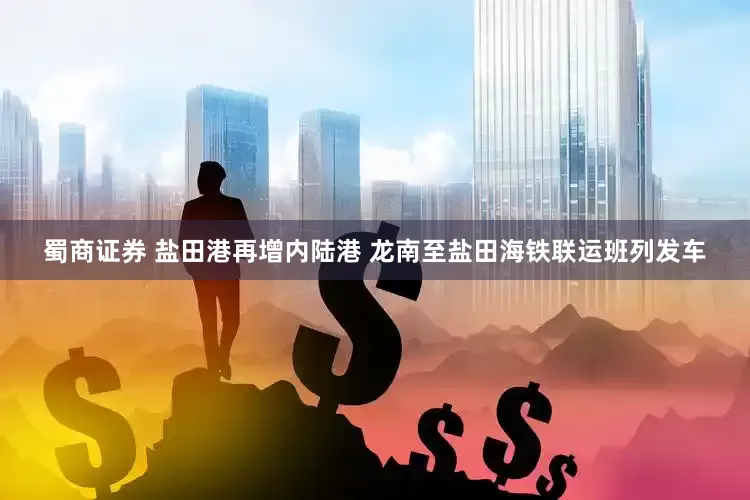 蜀商证券 盐田港再增内陆港 龙南至盐田海铁联运班列发车