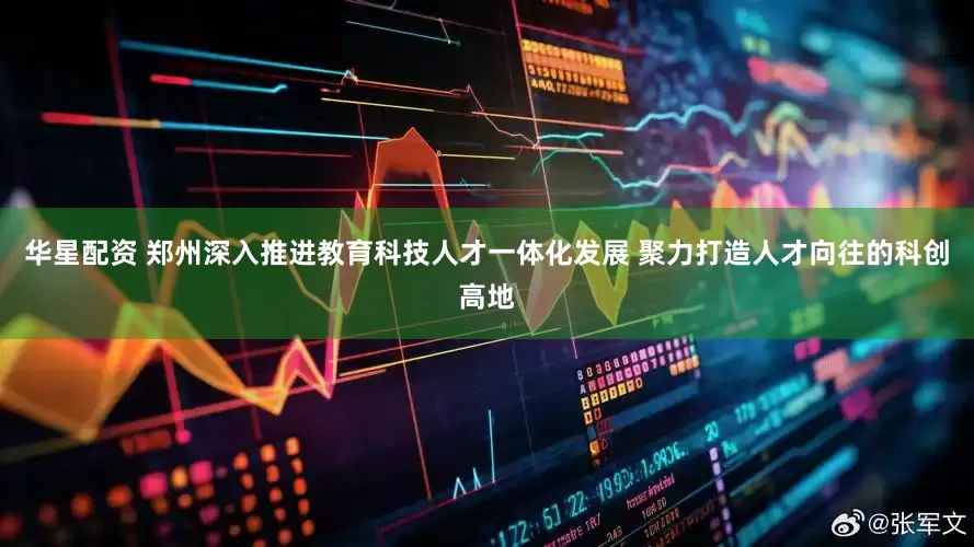 华星配资 郑州深入推进教育科技人才一体化发展 聚力打造人才向往的科创高地