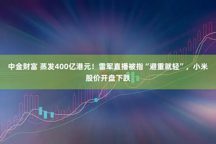 中金财富 蒸发400亿港元！雷军直播被指“避重就轻”，小米股价开盘下跌