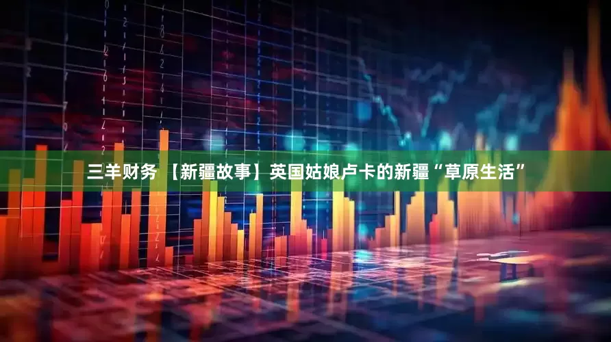 三羊财务 【新疆故事】英国姑娘卢卡的新疆“草原生活”