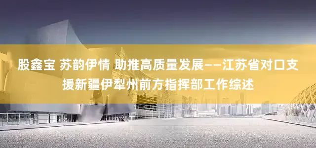 股鑫宝 苏韵伊情 助推高质量发展——江苏省对口支援新疆伊犁州前方指挥部工作综述