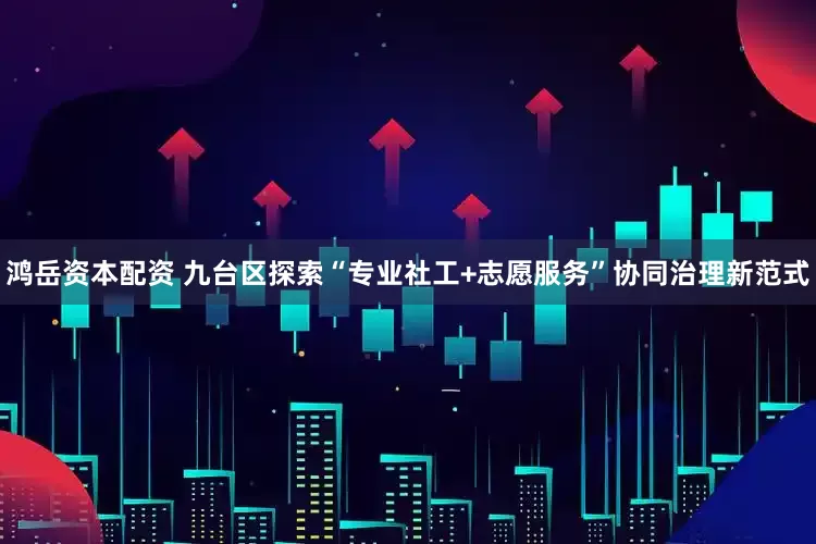 鸿岳资本配资 九台区探索“专业社工+志愿服务”协同治理新范式