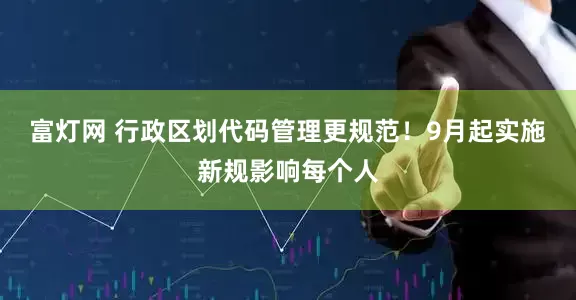 富灯网 行政区划代码管理更规范！9月起实施新规影响每个人