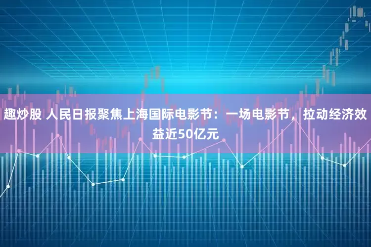 趣炒股 人民日报聚焦上海国际电影节：一场电影节，拉动经济效益近50亿元
