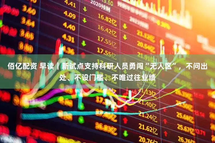 佰亿配资 早读｜新试点支持科研人员勇闯“无人区”，不问出处、不设门槛、不唯过往业绩