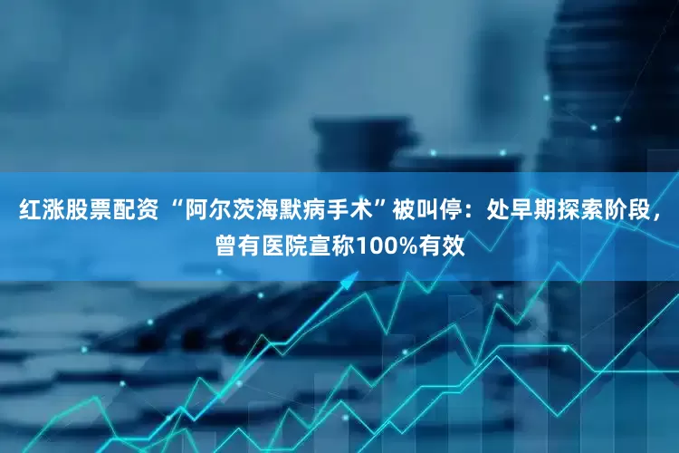 红涨股票配资 “阿尔茨海默病手术”被叫停：处早期探索阶段，曾有医院宣称100%有效