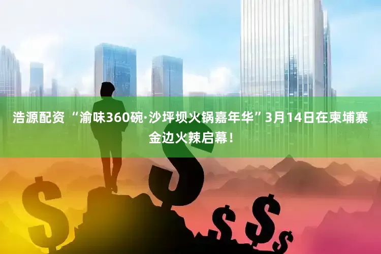 浩源配资 “渝味360碗·沙坪坝火锅嘉年华”3月14日在柬埔寨金边火辣启幕！