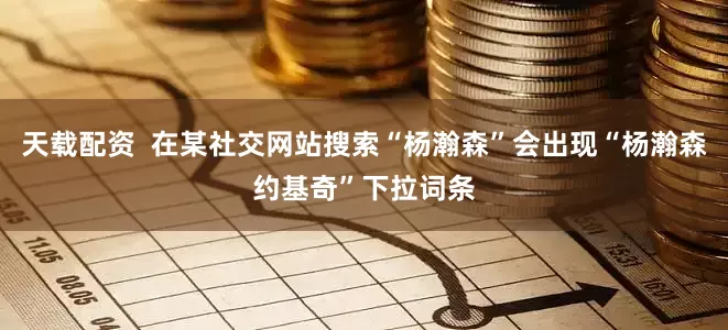 天载配资  在某社交网站搜索“杨瀚森”会出现“杨瀚森约基奇”下拉词条