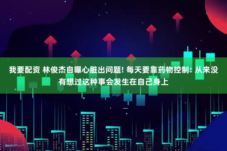 我要配资 林俊杰自曝心脏出问题! 每天要靠药物控制: 从来没有想过这种事会发生在自己身上