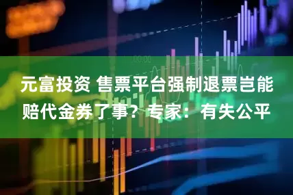 元富投资 售票平台强制退票岂能赔代金券了事？专家：有失公平