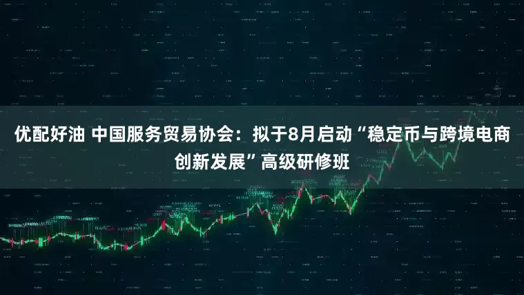 优配好油 中国服务贸易协会：拟于8月启动“稳定币与跨境电商创新发展”高级研修班