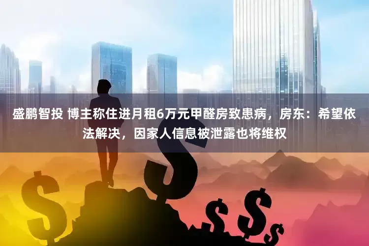 盛鹏智投 博主称住进月租6万元甲醛房致患病，房东：希望依法解决，因家人信息被泄露也将维权