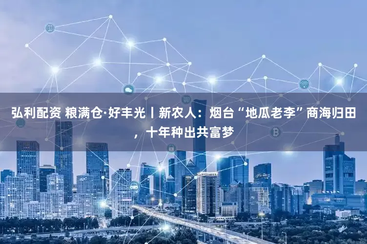 弘利配资 粮满仓·好丰光丨新农人：烟台“地瓜老李”商海归田，十年种出共富梦