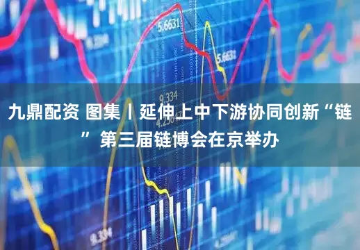 九鼎配资 图集丨延伸上中下游协同创新“链” 第三届链博会在京举办