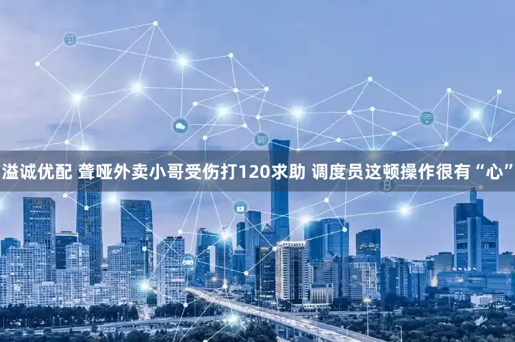 溢诚优配 聋哑外卖小哥受伤打120求助 调度员这顿操作很有“心”