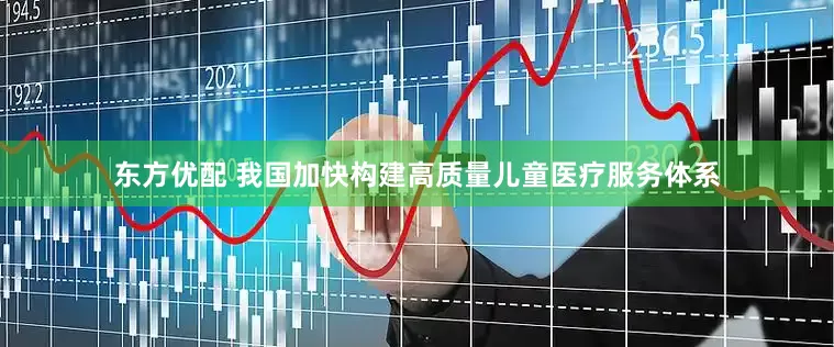 东方优配 我国加快构建高质量儿童医疗服务体系