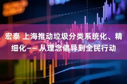 宏泰 上海推动垃圾分类系统化、精细化—— 从理念倡导到全民行动