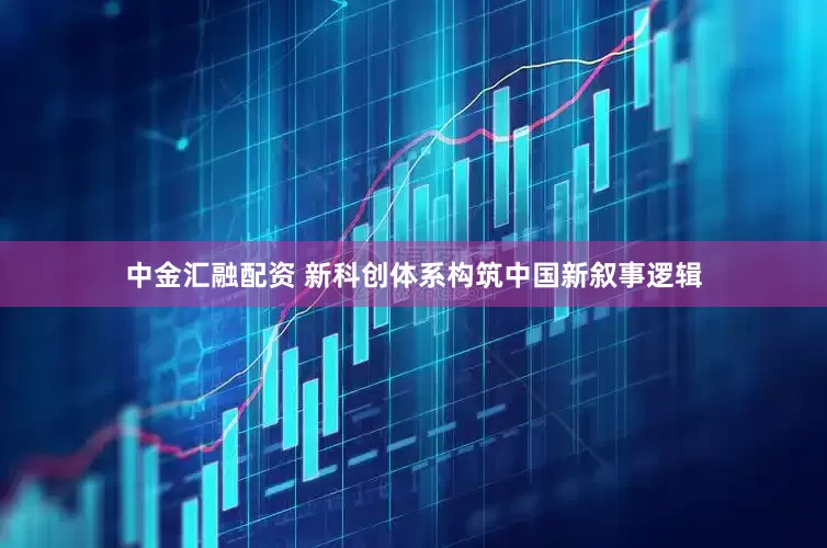 中金汇融配资 新科创体系构筑中国新叙事逻辑