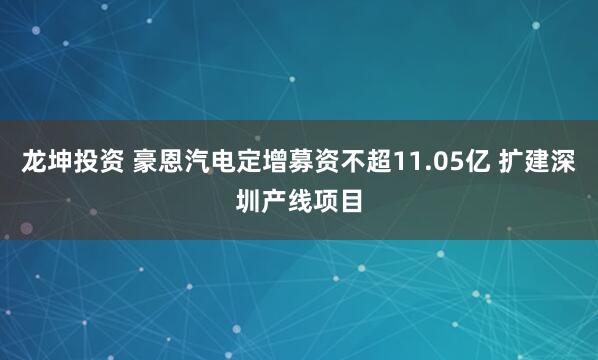 龙坤投资 豪恩汽电定增募资不超11.05亿 扩建深圳产线项目