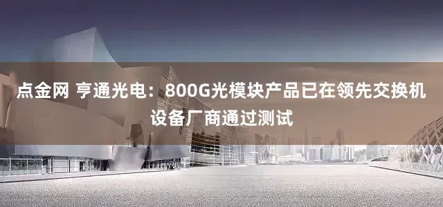 点金网 亨通光电：800G光模块产品已在领先交换机设备厂商通过测试