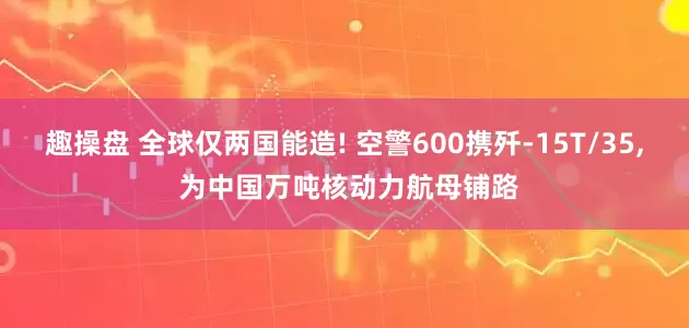 趣操盘 全球仅两国能造! 空警600携歼-15T/35, 为中国万吨核动力航母铺路
