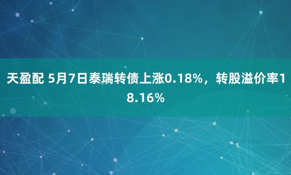 天盈配 5月7日泰瑞转债上涨0.18%，转股溢价率18.16%