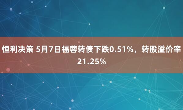 恒利决策 5月7日福蓉转债下跌0.51%，转股溢价率21.25%