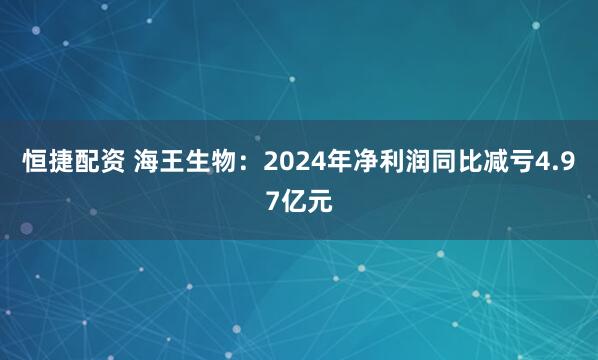 恒捷配资 海王生物:2024年净利润同比减亏4.97亿元
