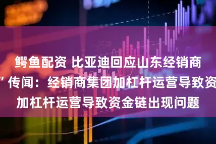 鳄鱼配资 比亚迪回应山东经销商“资金链断裂”传闻:经销商集团加杠杆运营导致资金链出现问题