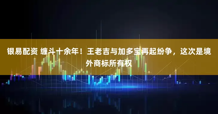 银易配资 缠斗十余年!王老吉与加多宝再起纷争,这次是境外商标所有权
