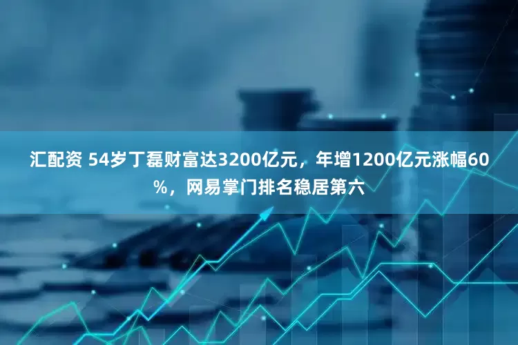 汇配资 54岁丁磊财富达3200亿元，年增1200亿元涨幅60%，网易掌门排名稳居第六