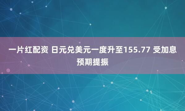 一片红配资 日元兑美元一度升至155.77 受加息预期提振
