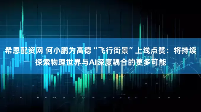 希恩配资网 何小鹏为高德“飞行街景”上线点赞：将持续探索物理世界与AI深度耦合的更多可能