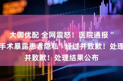 大御优配 全网震怒！医院通报“直播妇科手术暴露患者隐私”经过并致歉！处理结果公布
