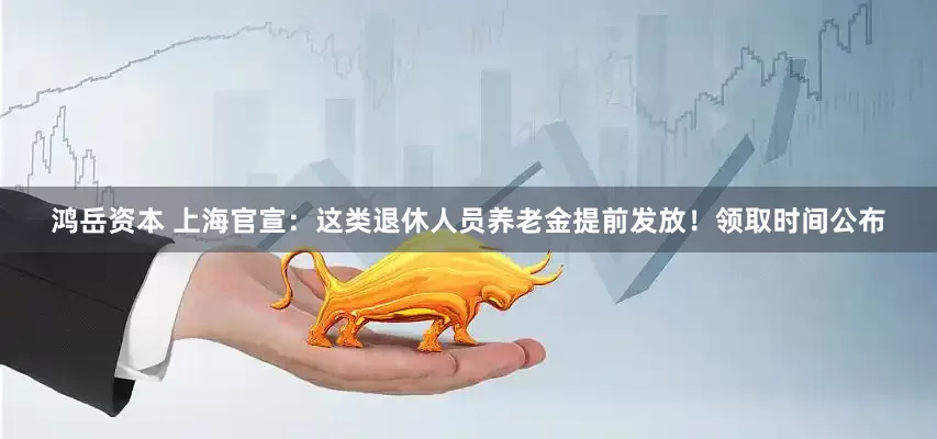 鸿岳资本 上海官宣：这类退休人员养老金提前发放！领取时间公布