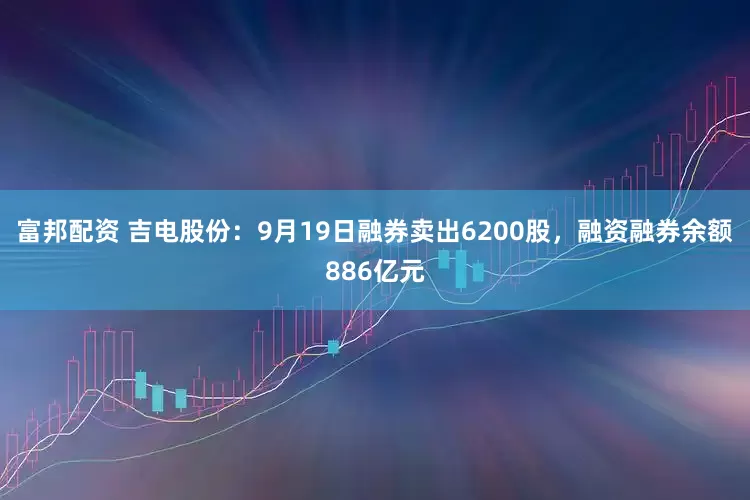 富邦配资 吉电股份：9月19日融券卖出6200股，融资融券余额886亿元