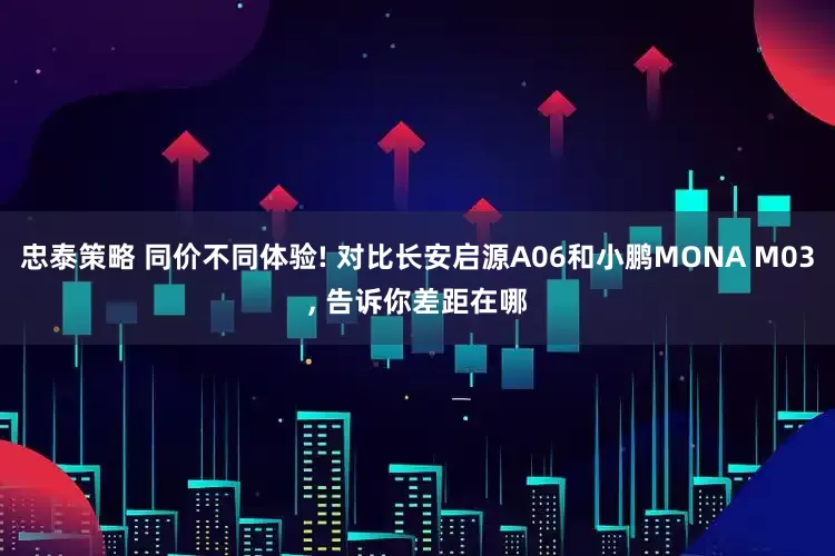 忠泰策略 同价不同体验! 对比长安启源A06和小鹏MONA M03, 告诉你差距在哪